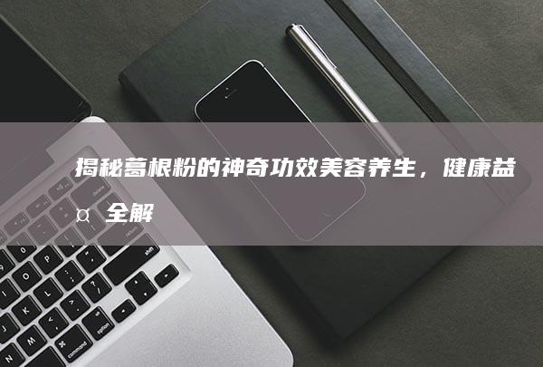 揭秘葛根粉的神奇功效：美容养生，健康益处全解析